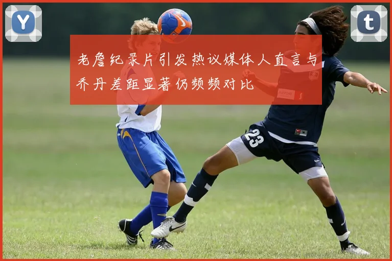 老詹纪录片引发热议媒体人直言与乔丹差距显著仍频频对比