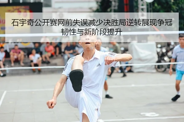 石宇奇公开赛网前失误减少决胜局逆转展现争冠韧性与新阶段提升