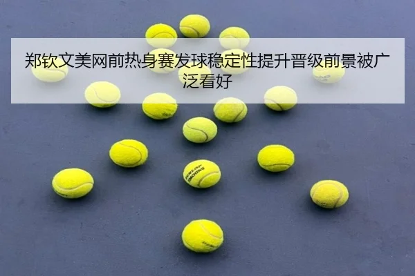 郑钦文美网前热身赛发球稳定性提升晋级前景被广泛看好