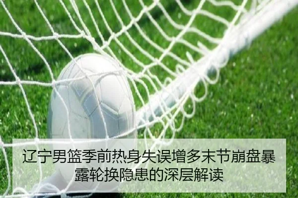 辽宁男篮季前热身失误增多末节崩盘暴露轮换隐患的深层解读
